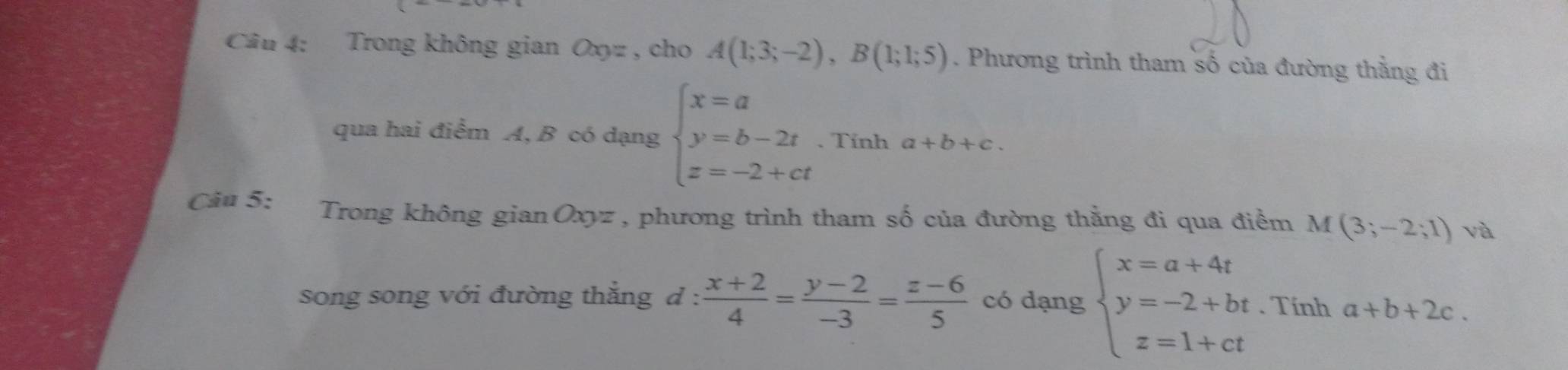 Trong không gian Oxyz , cho A(1;3;-2), B(1;1;5). Phương trình tham số của đường thằng đi 
qua hai điểm A, B có dạng beginarrayl x=a y=b-2t z=-2+ctendarray.. Tính a+b+c. 
Câu 5: Trong không gian Oxyz , phương trình tham số của đường thằng đi qua điểm M(3;-2;1) và 
song song với đường thắng d :  (x+2)/4 = (y-2)/-3 = (z-6)/5  có dạng beginarrayl x=a+4t y=-2+bt z=1+ctendarray.. Tính a+b+2c.