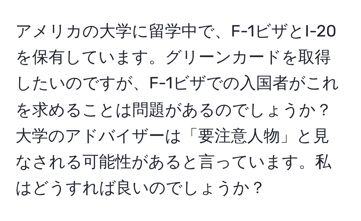 アメリカの大学に留学中で、F-1ビザとI-20を保有しています。グリーンカードを取得したいのですが、F-1ビザでの入国者がこれを求めることは問題があるのでしょうか？大学のアドバイザーは「要注意人物」と見なされる可能性があると言っています。私はどうすれば良いのでしょうか？