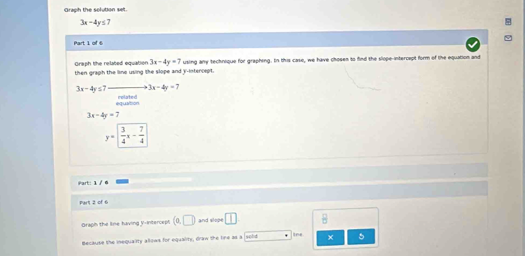 Graph the solution set.
3x-4y≤ 7
Part 1 of 6 
Graph the related equation 3x-4y=7 using any technique for graphing. In this case, we have chosen to find the slope-intercept form of the equation and 
then graph the line using the slope and y-intercept.
3x-4y≤ 7 3x-4y=7
related 
equation
3x-4y=7
y= 3/4 x- 7/4 
Part: 1 / 6 
Part 2 of 6 
Graph the line having y-intercept (0,□ ) and slope 
Because the inequality allows for equality, draw the line as a solid line. × 5