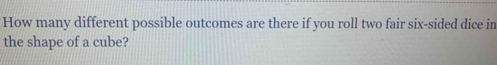 How many different possible outcomes are there if you roll two fair six-sided dice in 
the shape of a cube?