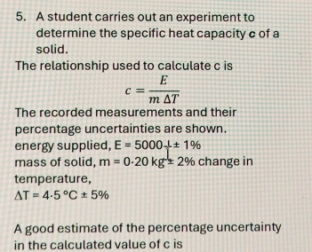 A student carries out an experiment to 
determine the specific heat capacity c of a 
solid. 
The relationship used to calculate c is
c= E/m△ T 
The recorded measurements and their 
percentage uncertainties are shown. 
energy supplied, E=5000+± 1%
mass of solid, m=0.20kg=2% change in 
temperature,
△ T=4.5°C± 5%
A good estimate of the percentage uncertainty 
in the calculated value of c is