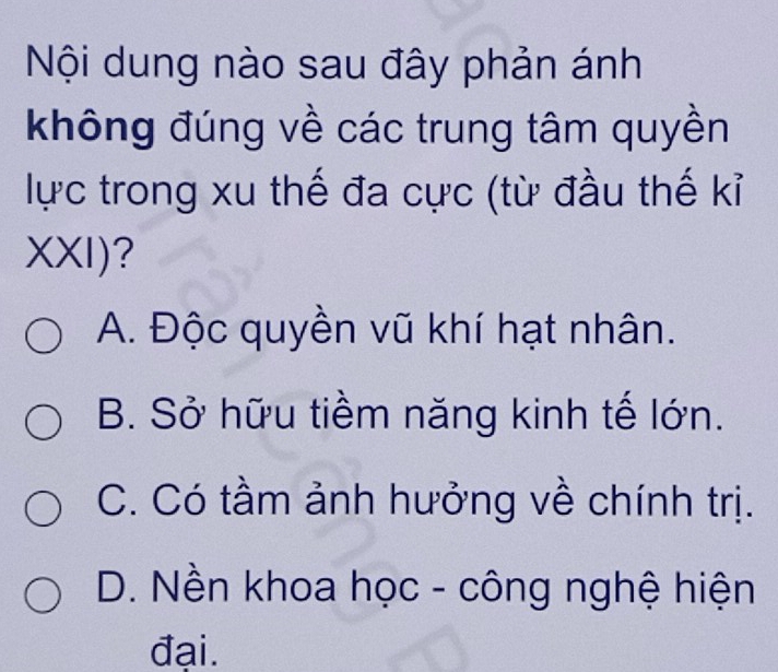 Nội dung nào sau đây phản ánh
không đúng về các trung tâm quyền
lực trong xu thế đa cực (từ đầu thế kỉ
XXI) ?
A. Độc quyền vũ khí hạt nhân.
B. Sở hữu tiềm năng kinh tế lớn.
C. Có tầm ảnh hưởng về chính trị.
D. Nền khoa học - công nghệ hiện
đại.