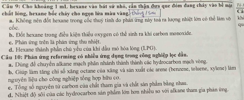 Cho khoảng 1 mL hexane vào bát sứ nhỏ, cần thận đưa que đóm đang cháy vào bề mặt Tô 1
chất lồng, hexane bốc cháy cho ngọn lửa màu vàng.
Câ
a. Không nên đốt hexane trong cốc thuỷ tinh do phản ứng này toả ra lượng nhiệt lớn có thể làm vỡ kh
cốc.
qu
b. Đốt hexane trong điều kiện thiếu oxygen có thể sinh ra khí carbon monoxide.
c. Phản ứng trên là phản ứng thu nhiệt.
d. Hexane thành phần chủ yếu của khí dầu mỏ hóa lỏng (LPG).
Câu 10: Phản ứng reforming có nhiều ứng dụng trong công nghiệp lọc dầu.
a. Dùng để chuyền alkane mạch phân nhánh thành thành các hydrocarbon mạch vòng.
b. Giúp làm tăng chỉ số xăng octane của xăng và sản xuất các arene (benzene, toluene, xylene) làm
nguyên liệu cho công nghiệp tổng hợp hữu cơ.
c. Tổng số nguyên tử carbon của chất tham gia và chất sản phẩm bằng nhau.
d. Nhiệt độ sôi của các hydrocarbon sản phẩm lớn hơn nhiều so với alkane tham gia phản ứng.