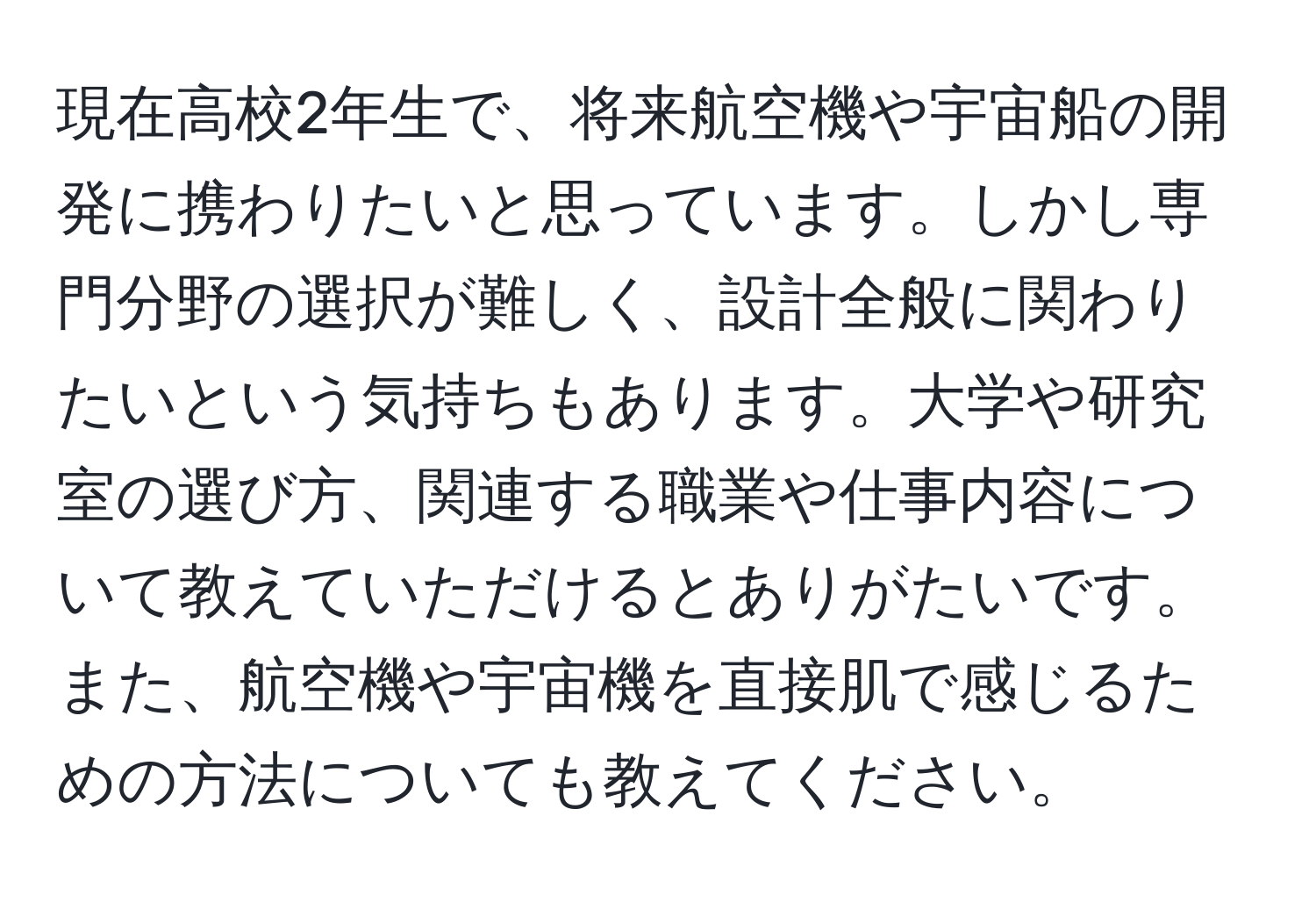 現在高校2年生で、将来航空機や宇宙船の開発に携わりたいと思っています。しかし専門分野の選択が難しく、設計全般に関わりたいという気持ちもあります。大学や研究室の選び方、関連する職業や仕事内容について教えていただけるとありがたいです。また、航空機や宇宙機を直接肌で感じるための方法についても教えてください。