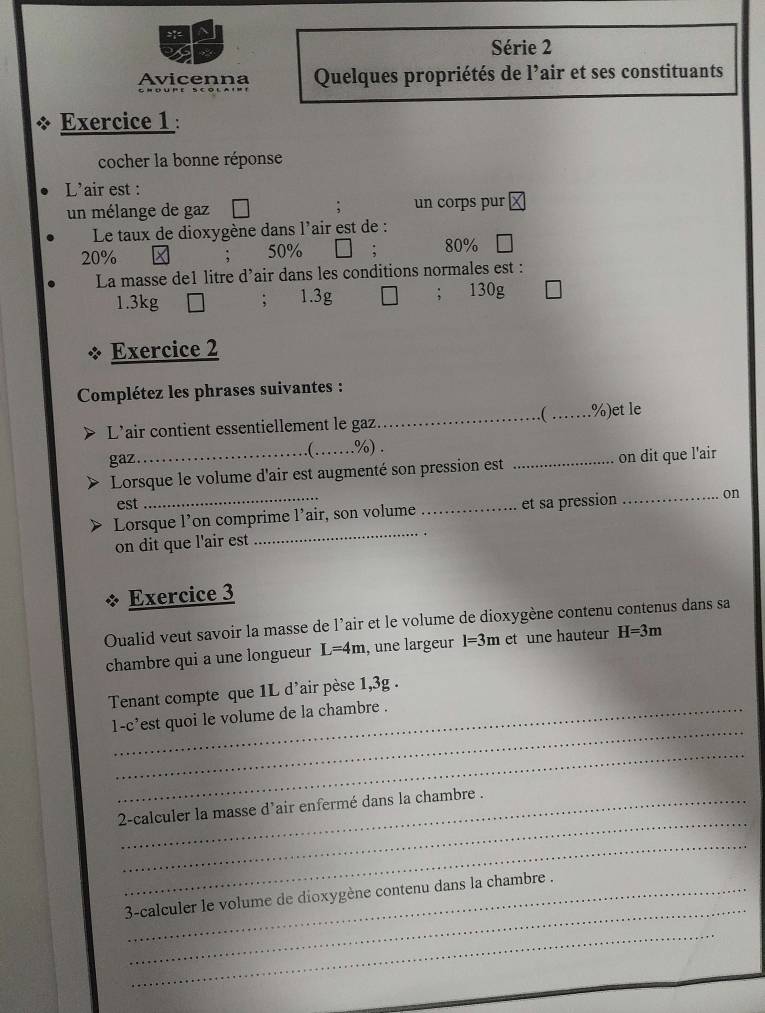 Série 2
Avicenna Quelques propriétés de l’air et ses constituants
Exercice 1 :
cocher la bonne réponse
L'air est :
un mélange de gaz un corps pur
Le taux de dioxygène dans l'air est de :
20% 50% 80%
La masse de1 litre d’air dans les conditions normales est :
1.3kg; 1.3g 130g
Exercice 2
Complétez les phrases suivantes :
_ _.%)et le
L'air contient essentiellement le gaz
gaz_ _. %) .
( .
Lorsque le volume d'air est augmenté son pression est _on dit que l'air
est
Lorsque l’on comprime l’air, son volume _et sa pression_ on
on dit que l'air est
_
Exercice 3
Oualid veut savoir la masse de l'air et le volume de dioxygène contenu contenus dans sa
chambre qui a une longueur L=4m , une largeur l=3m et une hauteur H=3m
Tenant compte que 1L d'air pèse 1,3g.
_
1-c'est quoi le volume de la chambre .
_
_
2-calculer la masse d’air enfermé dans la chambre .
_
_
3-calculer le volume de dioxygène contenu dans la chambre .
_