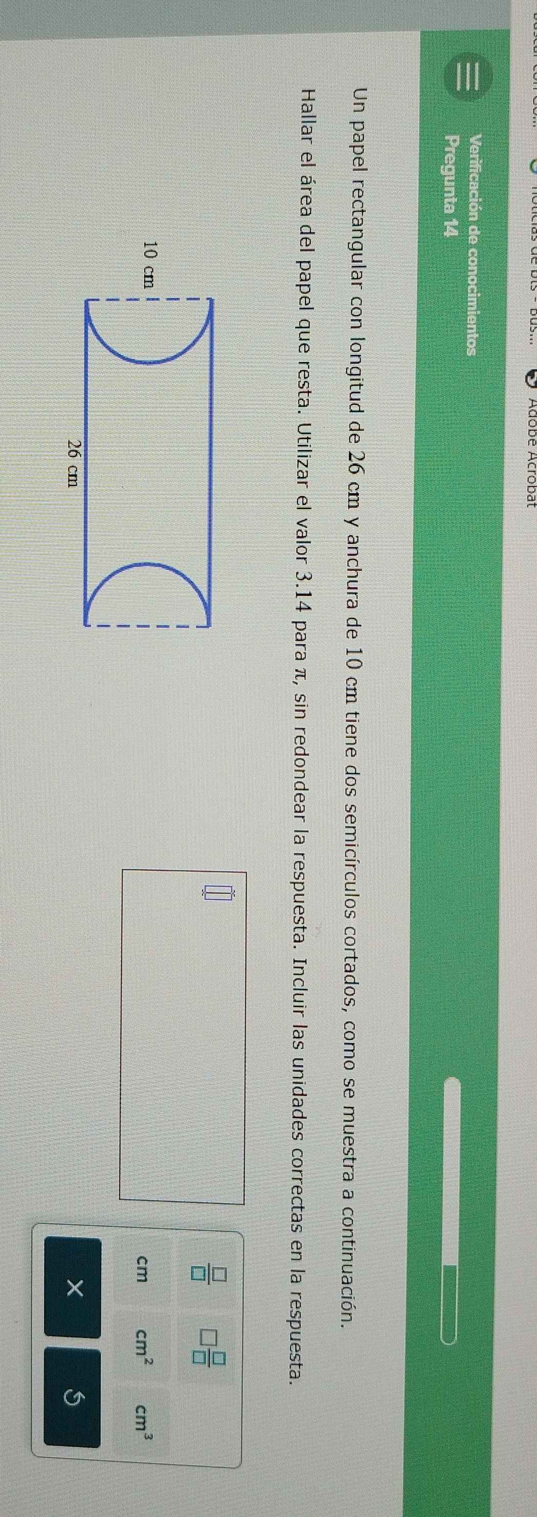 Adobe Acroba 
Verificación de conocimientos 
Pregunta 14 
Un papel rectangular con longitud de 26 cm y anchura de 10 cm tiene dos semicírculos cortados, como se muestra a continuación. 
Hallar el área del papel que resta. Utilizar el valor 3.14 para π, sin redondear la respuesta. Incluir las unidades correctas en la respuesta.
 □ /□   □  □ /□  
cm cm^2 cm^3
X