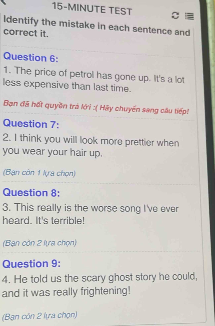 15-MINUTE TEST 
Identify the mistake in each sentence and 
correct it. 
Question 6: 
1. The price of petrol has gone up. It's a lot 
less expensive than last time. 
Bạn đã hết quyền trả lời :( Hãy chuyển sang câu tiếp! 
Question 7: 
2. I think you will look more prettier when 
you wear your hair up. 
(Bạn còn 1 lựa chọn) 
Question 8: 
3. This really is the worse song I've ever 
heard. It's terrible! 
(Bạn còn 2 lựa chọn) 
Question 9: 
4. He told us the scary ghost story he could, 
and it was really frightening! 
(Bạn còn 2 lựa chọn)