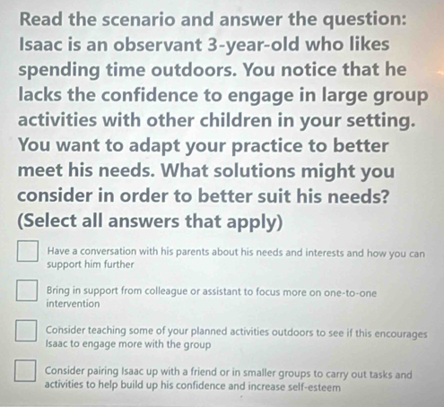 Read the scenario and answer the question:
Isaac is an observant 3-year -old who likes
spending time outdoors. You notice that he
lacks the confidence to engage in large group
activities with other children in your setting.
You want to adapt your practice to better
meet his needs. What solutions might you
consider in order to better suit his needs?
(Select all answers that apply)
Have a conversation with his parents about his needs and interests and how you can
support him further
Bring in support from colleague or assistant to focus more on one-to-one
intervention
Consider teaching some of your planned activities outdoors to see if this encourages
Isaac to engage more with the group
Consider pairing Isaac up with a friend or in smaller groups to carry out tasks and
activities to help build up his confidence and increase self-esteem