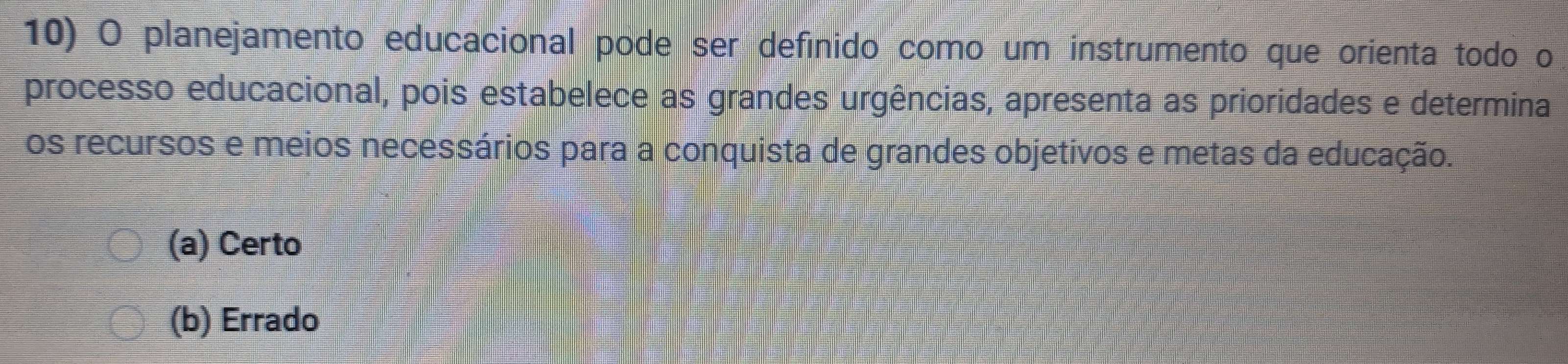 planejamento educacional pode ser definido como um instrumento que orienta todo o
processo educacional, pois estabelece as grandes urgências, apresenta as prioridades e determina
os recursos e meios necessários para a conquista de grandes objetivos e metas da educação.
(a) Certo
(b) Errado