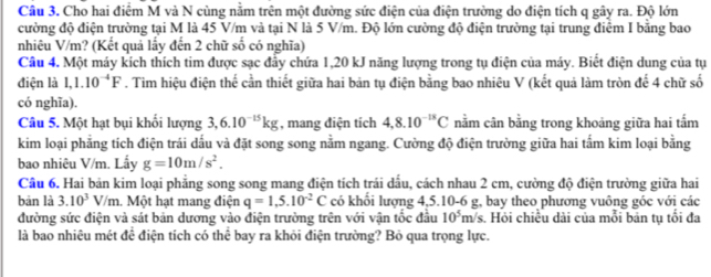 Cầu 3. Cho hai điểm M và N cùng nằm trên một đường sức điện của điện trường do điện tích q gây ra. Độ lớn
cường độ điện trường tại M là 45 V/m và tại N là 5 V/m. Độ lớn cường độ điện trường tại trung điểm I bằng bao
nhiêu V/m? (Kết quả lấy đến 2 chữ số có nghĩa)
Câu 4. Một máy kích thích tim được sạc đầy chứa 1,20 kJ năng lượng trong tụ điện của máy. Biết điện dung của tụ
điện là 1,1.10^(-4)F. Tim hiệu điện thế cần thiết giữa hai bản tụ điện bằng bao nhiêu V (kết quả làm tròn để 4 chữ số
có nghĩa).
Câu 5. Một hạt bụi khối lượng 3,6.10^(-15)kg , mang điện tích 4,8.10^(-18)C nằm cân bằng trong khoảng giữa hai tấm
kim loại phẳng tích điện trái dấu và đặt song song nằm ngang. Cường độ điện trường giữa hai tấm kim loại bằng
bao nhiêu V/m. Lấy g=10m/s^2.
Câu 6. Hai bản kim loại phẳng song song mang điện tích trái dấu, cách nhau 2 cm, cường độ điện trường giữa hai
bản là 3.10^3V/m 1. Một hạt mang điện q=1,5.10^(-2)C có khối lượng 4,5.10-6 g, bay theo phương vuông góc với các
đường sức điện và sát bản dương vào điện trường trên với vận tốc đầu 10^5m/ s. Hỏi chiều dài của mỗi bản tụ tổi đa
là bao nhiêu mét đề điện tích có thể bay ra khỏi điện trường? Bỏ qua trọng lực.