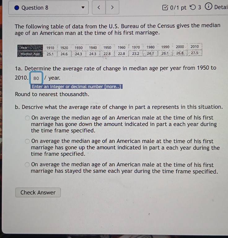 > 0/1 pt つ 3 ⓘDetai
The following table of data from the U.S. Bureau of the Census gives the median
age of an American man at the time of his first marriage.
1a. Determine the average rate of change in median age per year from 1950 to
2010. 80 / year.
Enter an integer or decimal number [more..
Round to nearest thousandth.
b. Descrive what the average rate of change in part a represents in this situation.
On average the median age of an American male at the time of his first
marriage has gone down the amount indicated in part a each year during
the time frame specified.
On average the median age of an American male at the time of his first
marriage has gone up the amount indicated in part a each year during the
time frame specified.
On average the median age of an American male at the time of his first
marriage has stayed the same each year during the time frame specified.
Check Answer