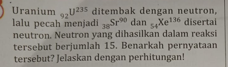 Uranium 92^(U^235) ditembak dengan neutron, 
lalu pecah menjadi _38Sr^(90)dan_54Xe^(136) disertai 
neutron. Neutron yang dihasilkan dalam reaksi 
tersebut berjumlah 15. Benarkah pernyataan 
tersebut? Jelaskan dengan perhitungan!