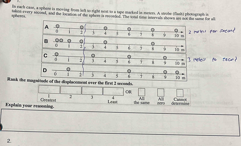 Ⅰ . 
In each case, a sphere is moving from left to right next to a tape marked in meters. A strobe (flash) photograph is 
taken every second, and the location of the sphere is recorded. The total time intervals shown are not the same for all 
spheres. 
Rank the mgnitude of the displacement over the first 2 seconds. 
OR
1 2 3 4 All All Cannot 
Greatest Least the same zero determine 
Explain your reasoning. 
2.