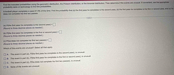 Find the indicated probabilities using the geometric distribution, the Poisson distribution, or the binomial distribution. Then determine if the events are unusual. If convenient, use the appropriate
probability table or technology to find the probabilities.
A football player completes a pass 61.5% of the time. Find the probability that (a) the first pass he completes is the second pass, (b) the first pass he completes is the first or second pass; and (c) he
does not complate his first two passes 
(a) P(the first pass he completes is the second pass) =□
(Round to three decimal places as needed )
(b) P(the first pass he completes is the first or second pass) =□
(Round to three decimal places as needed.)
(c) P (he does not complete his first two passes) =□
(Round to three decimal places as needed.)
Which of the events are unusual? Select all that apply.
A. The event in part (a), P (the first pass he completes is the second pass), is unusual.
B. The event in part (b), P (the first pass he completes is the first or second pass), is unusual
C. The event in part (c), P (he does not complete his first two passes), is unusual.
D. None of the events are unusual.