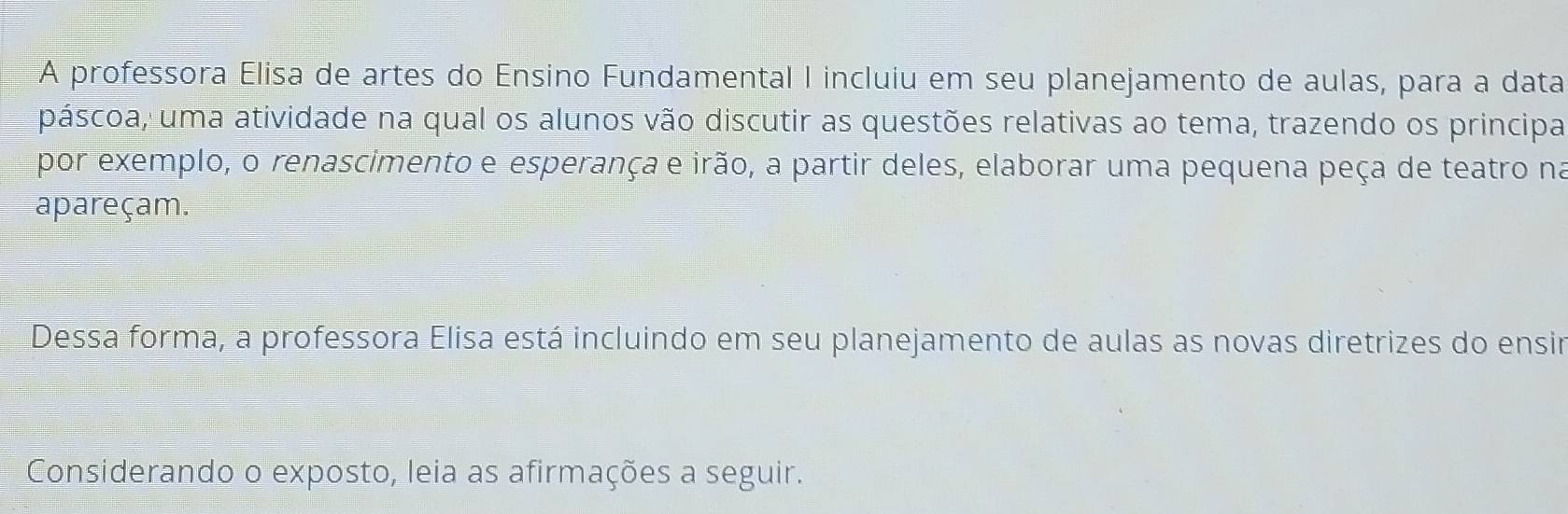 A professora Elisa de artes do Ensino Fundamental I incluiu em seu planejamento de aulas, para a data 
páscoa, uma atividade na qual os alunos vão discutir as questões relativas ao tema, trazendo os principa 
por exemplo, o renascimento e esperança e irão, a partir deles, elaborar uma pequena peça de teatro na 
apareçam. 
Dessa forma, a professora Elisa está incluindo em seu planejamento de aulas as novas diretrizes do ensir 
Considerando o exposto, leia as afirmações a seguir.