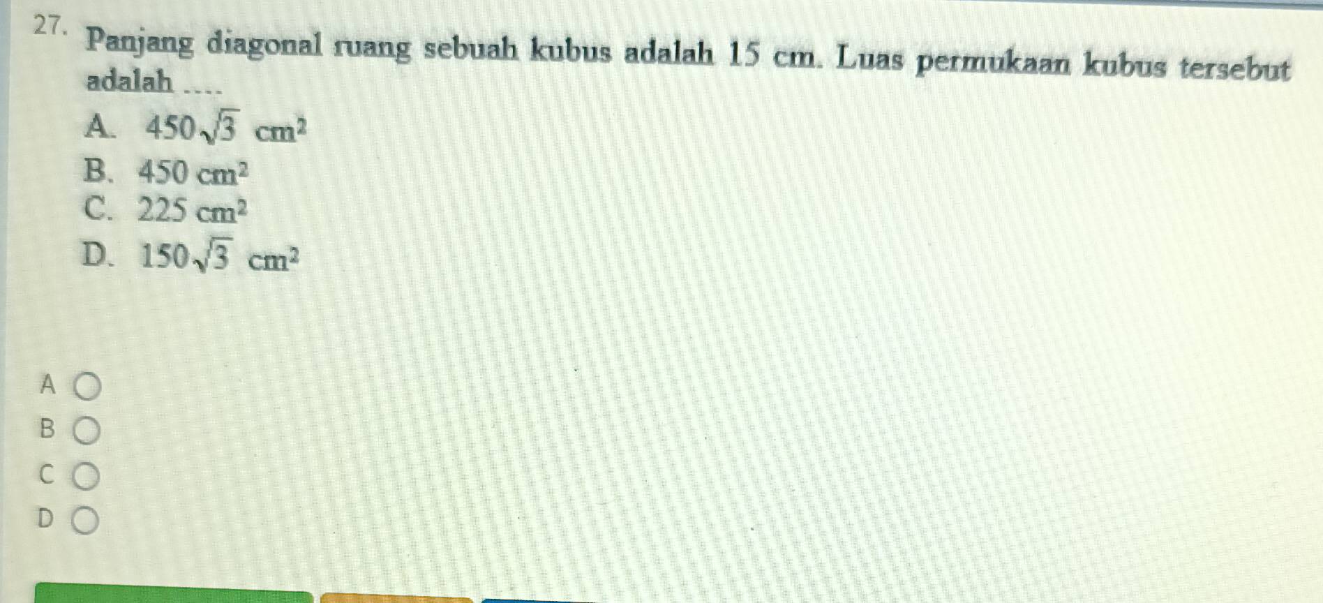 Panjang diagonal ruang sebuah kubus adalah 15 cm. Luas permukaan kubus tersebut
adalah ...
A. 450sqrt(3)cm^2
B. 450cm^2
C. 225cm^2
D. 150sqrt(3)cm^2
A
B
C
D