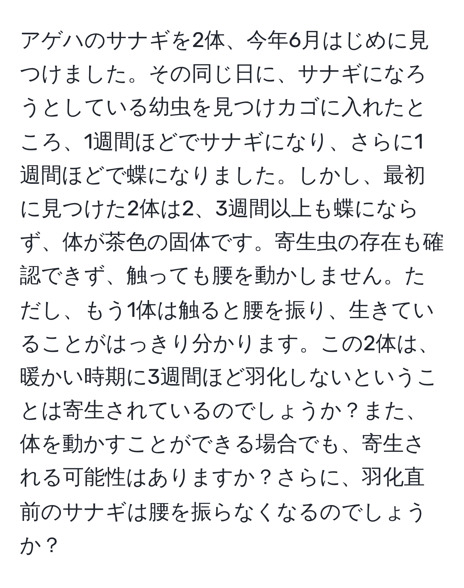 アゲハのサナギを2体、今年6月はじめに見つけました。その同じ日に、サナギになろうとしている幼虫を見つけカゴに入れたところ、1週間ほどでサナギになり、さらに1週間ほどで蝶になりました。しかし、最初に見つけた2体は2、3週間以上も蝶にならず、体が茶色の固体です。寄生虫の存在も確認できず、触っても腰を動かしません。ただし、もう1体は触ると腰を振り、生きていることがはっきり分かります。この2体は、暖かい時期に3週間ほど羽化しないということは寄生されているのでしょうか？また、体を動かすことができる場合でも、寄生される可能性はありますか？さらに、羽化直前のサナギは腰を振らなくなるのでしょうか？