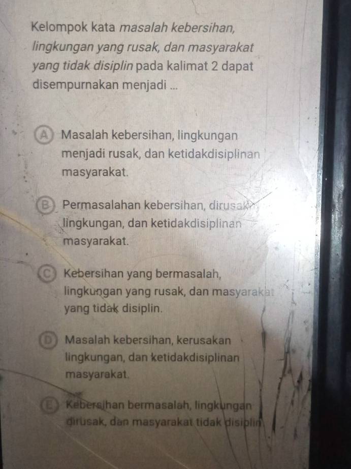 Kelompok kata masalah kebersihan,
lingkungan yang rusak, dan masyarakat
yang tidak disiplin pada kalimat 2 dapat
disempurnakan menjadi ...
A MasaJah kebersihan, lingkungan
menjadi rusak, dan ketidakdisiplinan
masyarakat.
B Permasalahan kebersihan, dirusak
lngkungan, dan ketidakdisiplinan
masyarakat.
C Kebersihan yang bermasalah,
lingkungan yang rusak, dan masyarakat
yang tidak disiplin.
D Masalah kebersihan, kerusakan
lingkungan, dan ketidakdisiplinan
masyarakat.
E Kebersjhan bermasalah, lingkungan
dirusak, dan masyarakat tidak disiplin