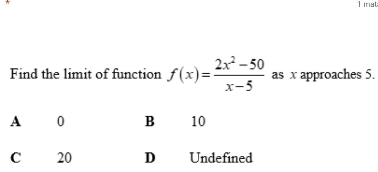 mat
Find the limit of function f(x)= (2x^2-50)/x-5  as x approaches 5.
A 0
B
10
20
C Undefined
D