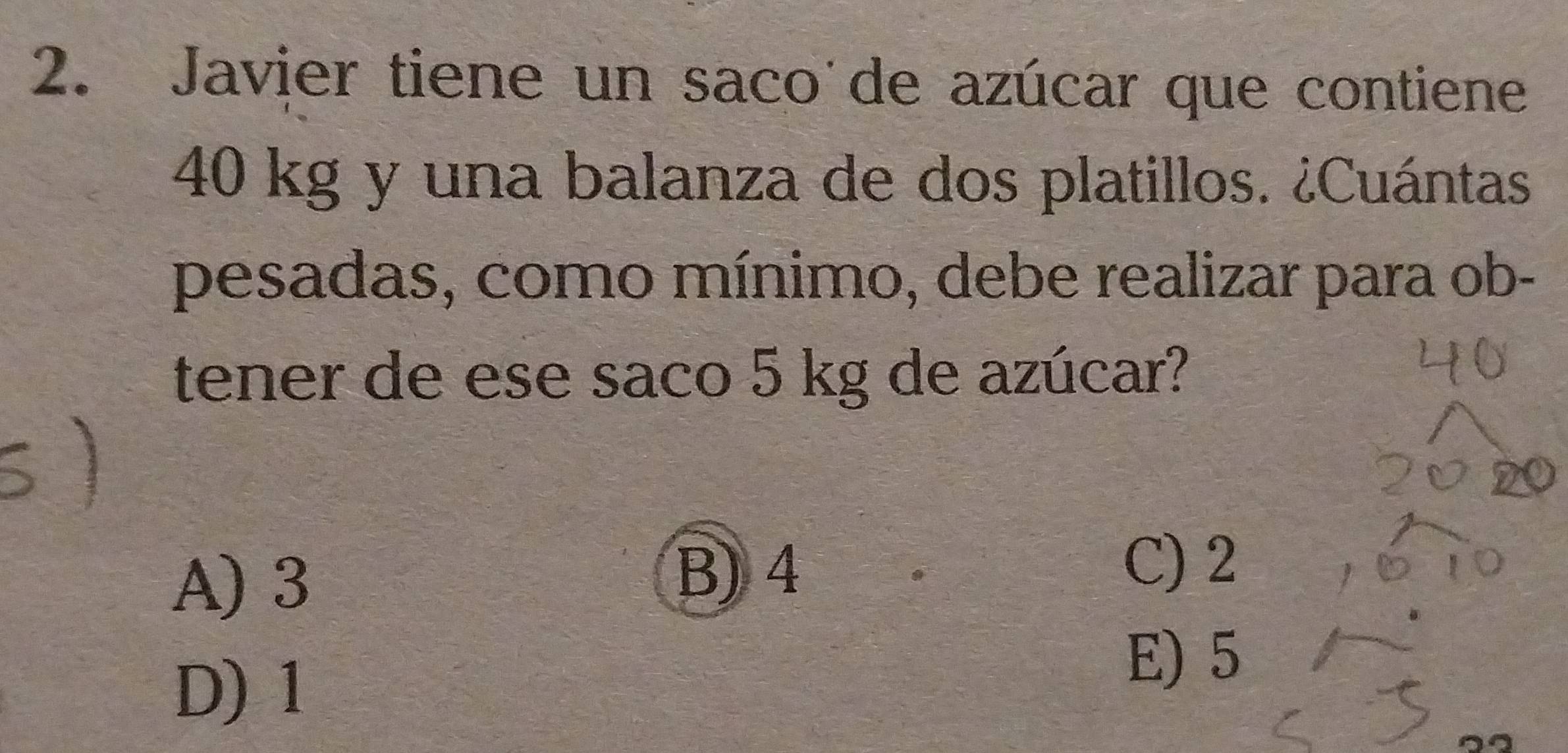 Javier tiene un saco'de azúcar que contiene
40 kg y una balanza de dos platillos. ¿Cuántas
pesadas, como mínimo, debe realizar para ob-
tener de ese saco 5 kg de azúcar?
A) 3 B) 4
C) 2
D) 1
E) 5