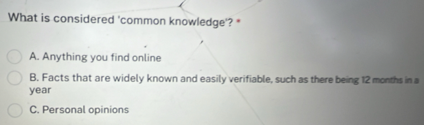 What is considered 'common knowledge'? *
A. Anything you find online
B. Facts that are widely known and easily verifiable, such as there being 12 months in a
year
C. Personal opinions