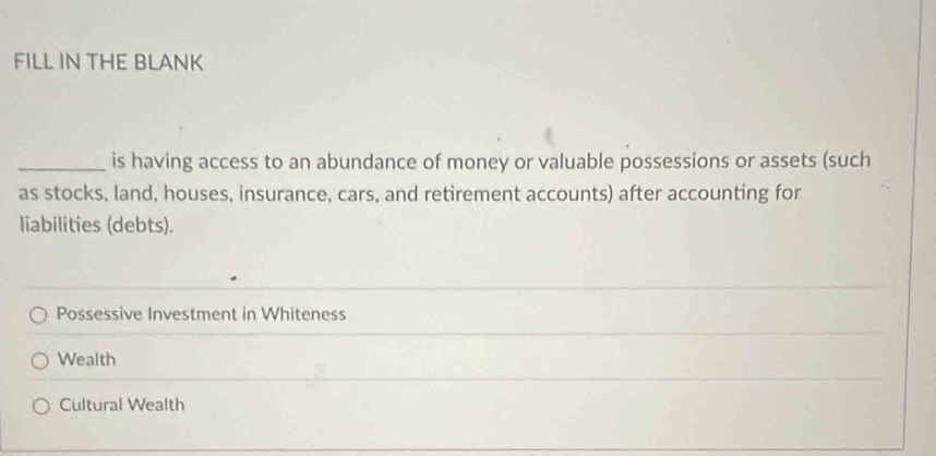 FILL IN THE BLANK
_is having access to an abundance of money or valuable possessions or assets (such
as stocks, land, houses, insurance, cars, and retirement accounts) after accounting for
liabilities (debts).
Possessive Investment in Whiteness
Wealth
Cultural Wealth