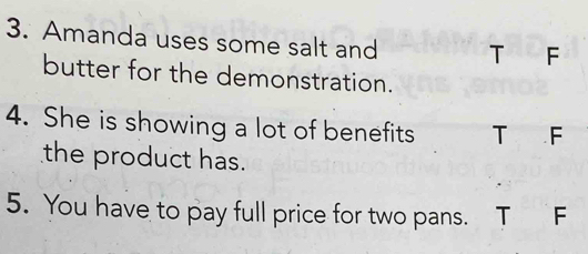 Amanda uses some salt and T F
butter for the demonstration.
4. She is showing a lot of benefits T F
the product has.
5. You have to pay full price for two pans. T F