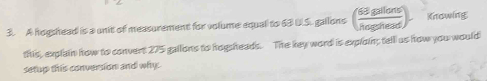 A hogshead is a unit of measurement for volume equal to 63 U.S. gallons ( 63gallans/hegarhead ). Knowing 
this, explain how to convert 275 gallons to hogsheads. The key word is exploin; tell us how you would 
setup this conversion and why