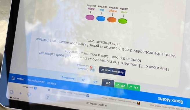 sparxmaths.uk
I l beta squad charity match who Vue Harrow Cinema - London | Herro.
Sparx Maths
+
League Table - Spars Mnader 。 Sparx Maths
2A
2C 2D 2E
2B Summary
x? Zane Phylactou Menu
Bookwork code: 2C not allowed
Calculator
I buy a box of 11 counters. The picture shows how many of each colour are
found in the box. I take a counter at random.
What is the probability that the counter is green? Give your answer as a fraction
in its simplest form.
1 2 4 4
green orange blue purple
counter counters counters counters