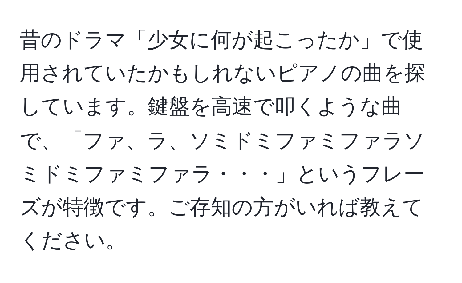 昔のドラマ「少女に何が起こったか」で使用されていたかもしれないピアノの曲を探しています。鍵盤を高速で叩くような曲で、「ファ、ラ、ソミドミファミファラソミドミファミファラ・・・」というフレーズが特徴です。ご存知の方がいれば教えてください。