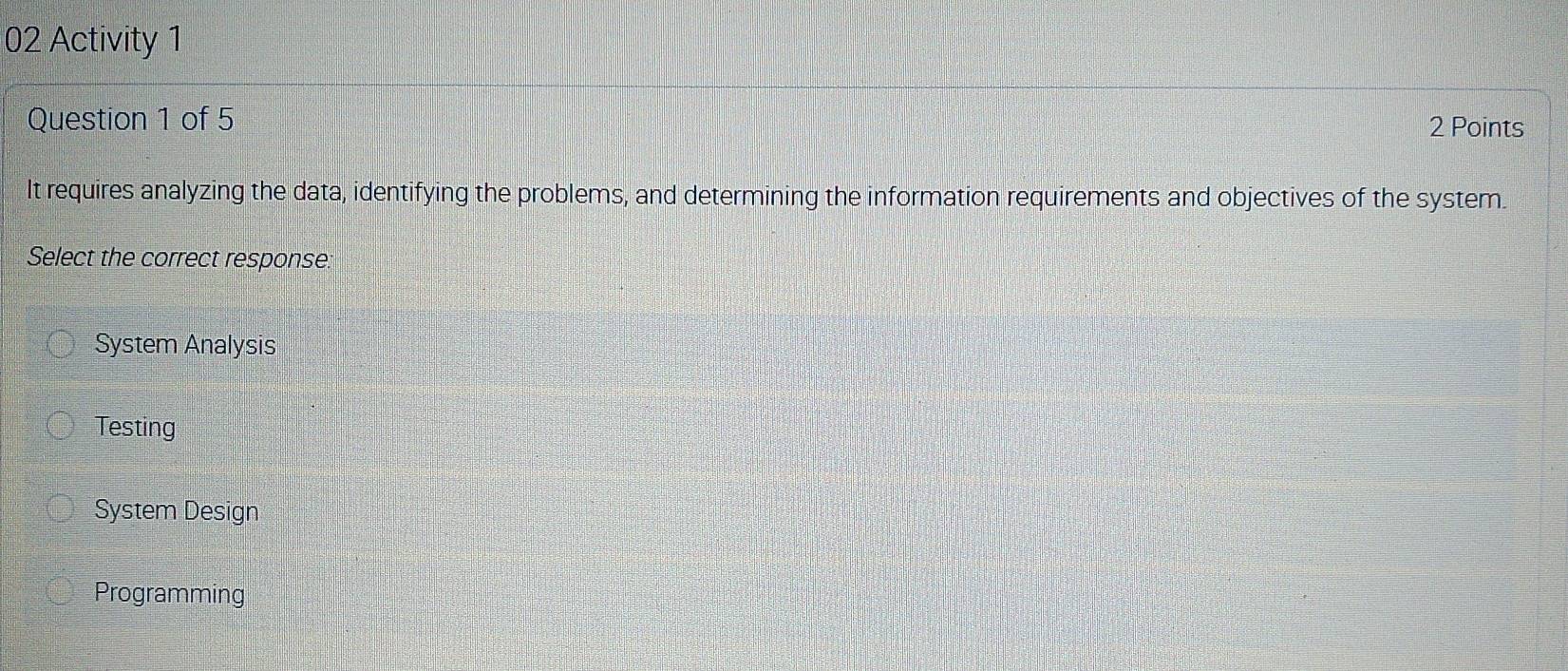 Activity 1
Question 1 of 5
2 Points
It requires analyzing the data, identifying the problems, and determining the information requirements and objectives of the system.
Select the correct response:
System Analysis
Testing
System Design
Programming