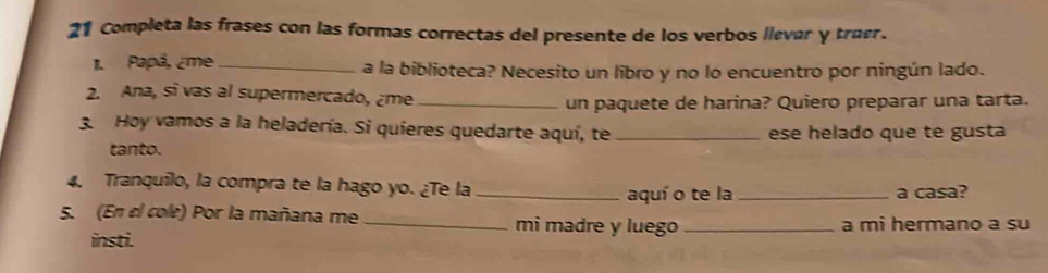 Completa las frases con las formas correctas del presente de los verbos llevér y truer. 
1. Papá, ¿me_ a la biblioteca? Necesito un libro y no lo encuentro por ningún lado. 
2. Ana, si vas al supermercado, ¿me_ 
un paquete de harina? Quiero preparar una tarta. 
3. Hoy vamos a la heladería. Si quieres quedarte aquí, te _ese helado que te gusta 
tanto. 
4. Tranquilo, la compra te la hago yo. ¿Te la_ 
aquí o te la_ a casa? 
5. (En el cole) Por la mañana me _mi madre y luego _a mi hermano a su 
insti.