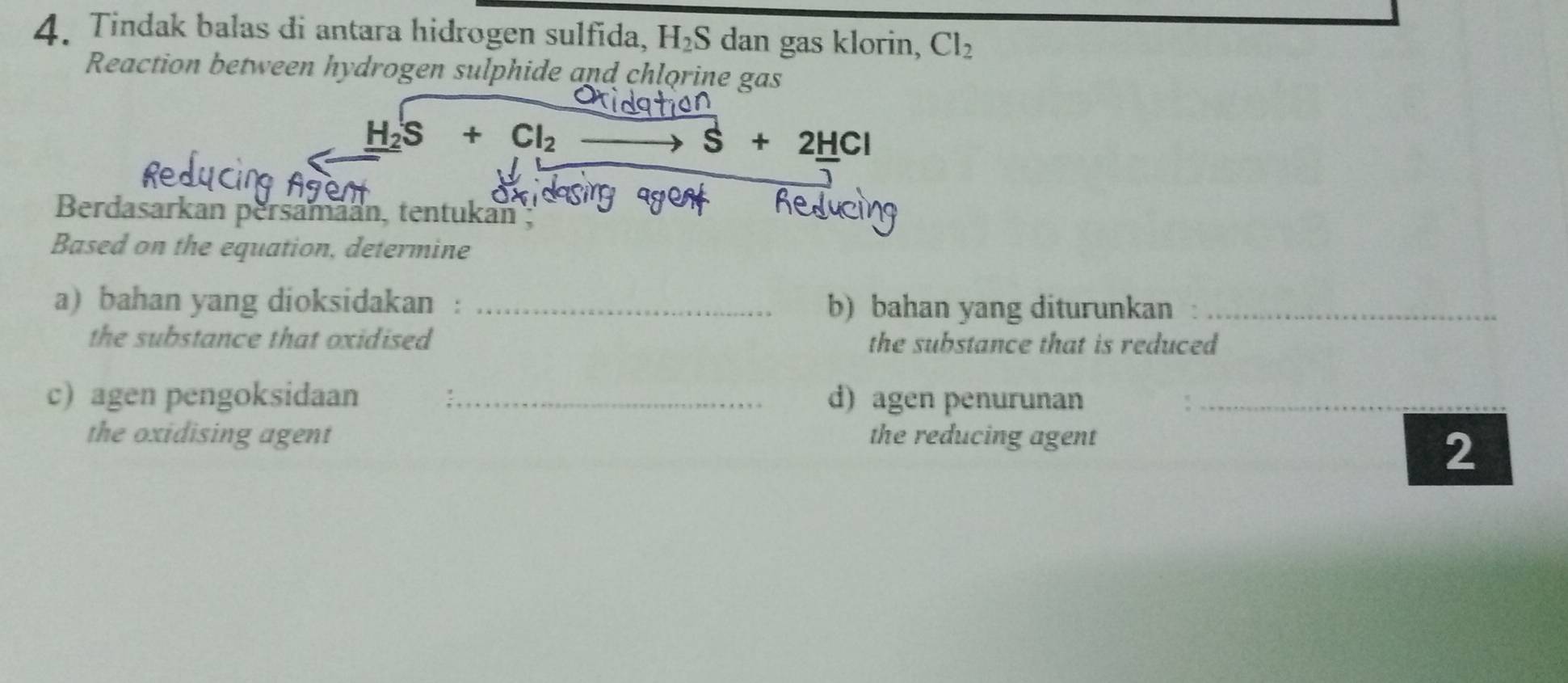 Tindak balas di antara hidrogen sulfida, H_2S dan gas klorin, Cl_2
Reaction between hydrogen sulphide and chlorine gas
_ H_2S+Cl_2
S+2HCl
Berdasarkan persamäan, tentukan ; 
Based on the equation, determine 
a) bahan yang dioksidakan : _b) bahan yang diturunkan_ 
the substance that oxidised the substance that is reduced 
c) agen pengoksidaan _d)agen penurunan_ 
the oxidising agent the reducing agent 
2