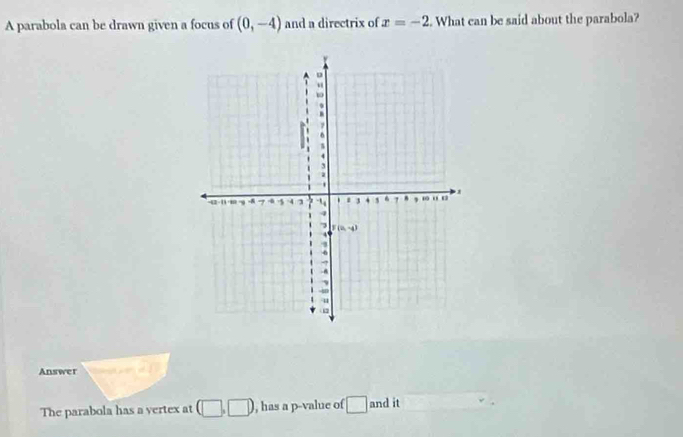 A parabola can be drawn given a focus of (0,-4) and a directrix of x=-2. What can be said about the parabola?
。
“.
4.
-42 -11 · 40 9 7 4 4 3 1 , “ o
4
3 F(2,-4).
6
-A
ψ
Answer
The parabola has a vertex at , has a p -value of and it