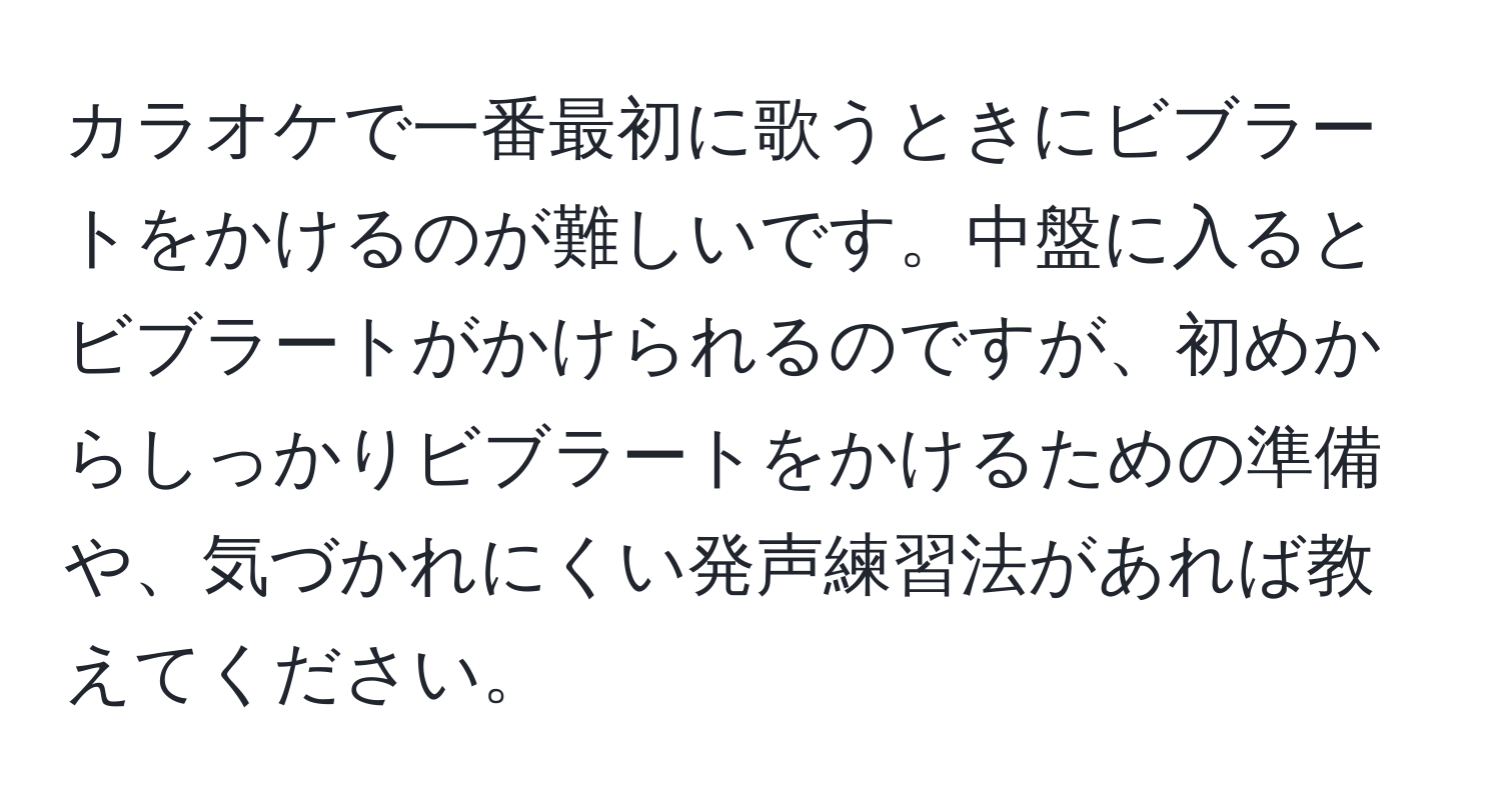 カラオケで一番最初に歌うときにビブラートをかけるのが難しいです。中盤に入るとビブラートがかけられるのですが、初めからしっかりビブラートをかけるための準備や、気づかれにくい発声練習法があれば教えてください。