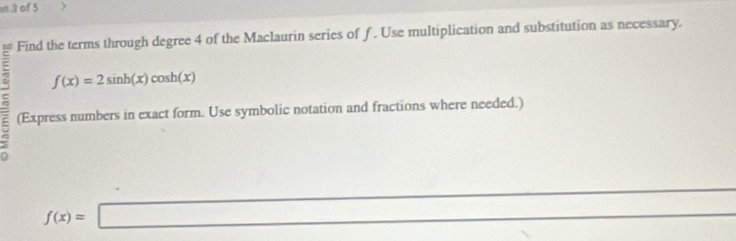 of 5 
Find the terms through degree 4 of the Maclaurin series of f. Use multiplication and substitution as necessary.
f(x)=2sin h(x)cos h(x)
(Express numbers in exact form. Use symbolic notation and fractions where needed.) 
_
f(x)=□
_