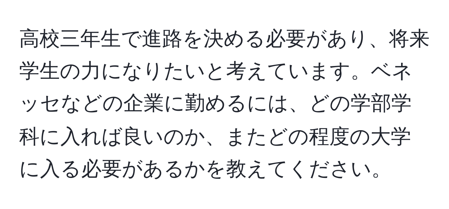 高校三年生で進路を決める必要があり、将来学生の力になりたいと考えています。ベネッセなどの企業に勤めるには、どの学部学科に入れば良いのか、またどの程度の大学に入る必要があるかを教えてください。