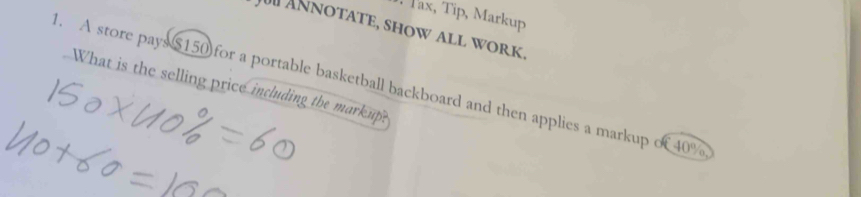 Tax, Tip, Markup 
J Annotate, show all work 
1. A store pays $150 for a portable basketball backboard and then applies a markup of 40%
What is the selling price including the mark up?