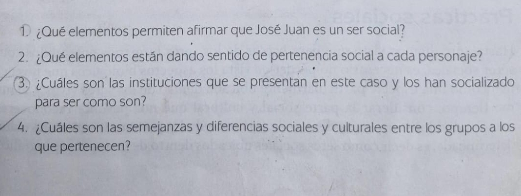 1 ¿Qué elementos permiten afirmar que José Juan es un ser social? 
2. ¿Qué elementos están dando sentido de pertenencia social a cada personaje? 
3. ¿Cuáles son las instituciones que se presentan en este caso y los han socializado 
para ser como son? 
4. ¿Cuáles son las semejanzas y diferencias sociales y culturales entre los grupos a los 
que pertenecen?