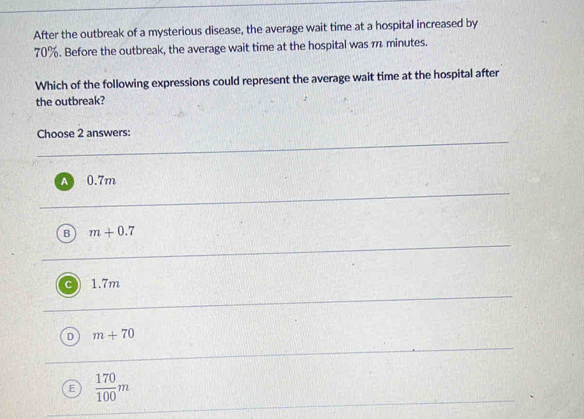 After the outbreak of a mysterious disease, the average wait time at a hospital increased by
70%. Before the outbreak, the average wait time at the hospital was m minutes.
Which of the following expressions could represent the average wait time at the hospital after
the outbreak?
Choose 2 answers:
0.7m
B m+0.7
1.7m
m+70
 170/100 m