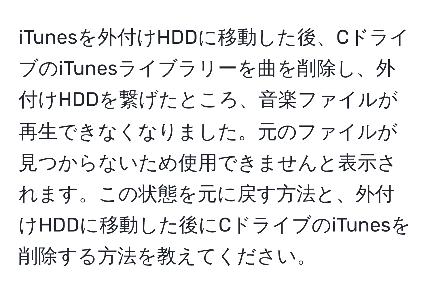 iTunesを外付けHDDに移動した後、CドライブのiTunesライブラリーを曲を削除し、外付けHDDを繋げたところ、音楽ファイルが再生できなくなりました。元のファイルが見つからないため使用できませんと表示されます。この状態を元に戻す方法と、外付けHDDに移動した後にCドライブのiTunesを削除する方法を教えてください。