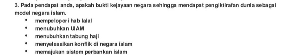 Pada pendapat anda, apakah bukti kejayaan negara sehingga mendapat pengiktirafan dunia sebagai
model negara islam.
mempeloporihab lalal
menubuhkan UIAM
menubuhkan tabung haji
menyelesaikan konflik di negara islam
memajukan sistem perbankan islam