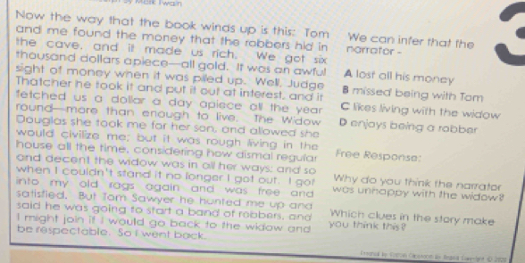 Mork I wain
Now the way that the book winds up is this: Tom We can infer that the
and me found the money that the robbers hid in norrator -
the cave, and it made us rich. We got six
thousand dollars apiece-all gold. It was an awful A lost all his money
sight of money when it was pilled up. Well, Judge B missed being with Tom
Thatcher he took it and put it out at interest, and it C likes living with the widow
fetched us a dollar a day apiece oll the year.
round—more than enough to live. The Widow D enjoys being a robber
Douglas she took me for her son, and allowed she
would civilize me; but it was rough living in the
house all the time, considering how dismal regular Free Response:
ond decent the widow was in all her ways; and so
when I couldn't stand it no longer I got out. I got Why do you think the narrator
into my old rags again and was free and. was unhappy with the widow?
satisfied. But Tom Sawyer he hunted me up and
said he was going to start a band of robbers, and Which clues in the story make
I might join if i would go back to the widow and you think this ?
be respectable. So I went back.
Ersonak by Cotn Clegsoom by Regal Eoweriget iD 2000