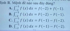 định R. Mệnh đề nào sau đây đúng?
A. ∈t _(-2)^(-1)f(x)dx=f(-2)+f(-1).
B. ∈t _(-2)^(-1)f(x)dx=F(-2)-F(-1).
C. ∈t _(-2)^(-1)f(x)dx=F(-1)-f(-2).
D. ∈t _(-2)^(-1)f(x)dx=F(-1)-F(-2).