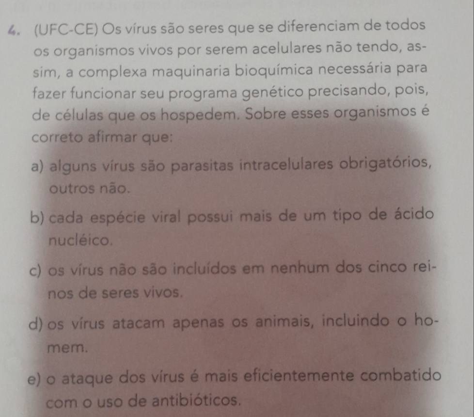 (UFC-CE) Os vírus são seres que se diferenciam de todos
os organismos vivos por serem acelulares não tendo, as-
sim, a complexa maquinaria bioquímica necessária para
fazer funcionar seu programa genético precisando, pois,
de células que os hospedem. Sobre esses organismos é
correto afirmar que:
a) alguns vírus são parasitas intracelulares obrigatórios,
outros não.
b) cada espécie viral possui mais de um tipo de ácido
nucléico.
c) os vírus não são incluídos em nenhum dos cinco rei-
nos de seres vivos.
d) os vírus atacam apenas os animais, incluindo o ho-
mem.
e) o ataque dos vírus é mais eficientemente combatido
com o uso de antibióticos.