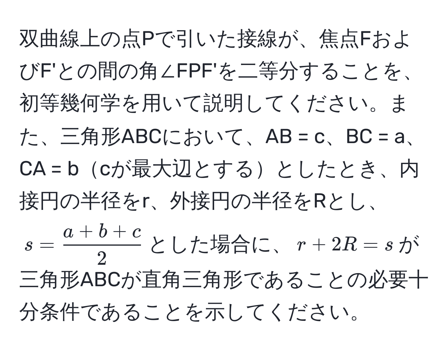 双曲線上の点Pで引いた接線が、焦点FおよびF'との間の角∠FPF'を二等分することを、初等幾何学を用いて説明してください。また、三角形ABCにおいて、AB = c、BC = a、CA = bcが最大辺とするとしたとき、内接円の半径をr、外接円の半径をRとし、$s =  (a + b + c)/2 $とした場合に、$r + 2R = s$が三角形ABCが直角三角形であることの必要十分条件であることを示してください。