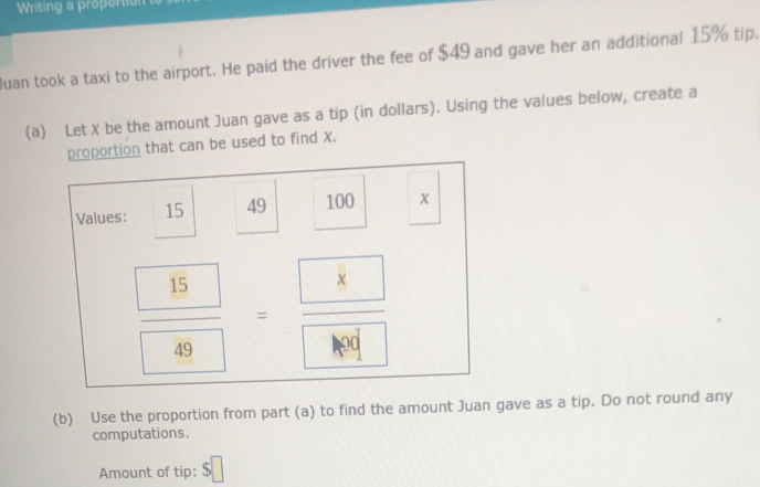 Writing a proportion 
Juan took a taxi to the airport. He paid the driver the fee of $49 and gave her an additional 15% tip. 
(a) Let X be the amount Juan gave as a tip (in dollars). Using the values below, create a 
proportion that can be used to find X. 
Values: 15 49 100
frac  15 49=frac  8
(b) Use the proportion from part (a) to find the amount Juan gave as a tip. Do not round any 
computations. 
Amount of tip: $□