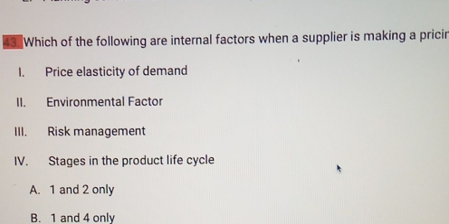 Which of the following are internal factors when a supplier is making a pricir
I. Price elasticity of demand
II. Environmental Factor
III. Risk management
IV. Stages in the product life cycle
A. 1 and 2 only
B. 1 and 4 only