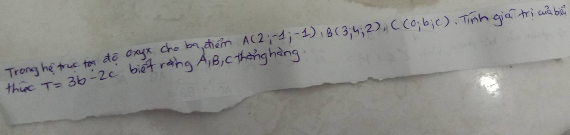 Trong he truc toa dō oxyx cho ba, chèn A(2;-1;-1), B(3;4;2), C(0;b;c) Tinh giā trìcua bà 
thiee T=3b-2c bief roing A, B, C thenghèng