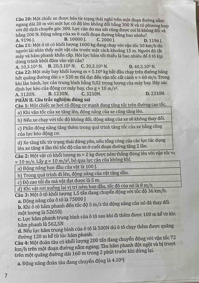 Một chiếc xe được kéo từ trạng thái nghỉ trên một đoạn đường nằm
ngang dài 20 m với một lực có độ lớn không đổi bằng 300 N và có phương hợp
với độ dịch chuyển góc 300. Lực cản do ma sát cũng được coi là không đổi và
bằng 200 N. Động năng của xe ở cuối đoạn đường bằng bao nhiêu?
A. 9196 J. B. 10000 J. C. 2000 J. D. 1196 J.
Câu 21: Một ô tô có khối lượng 1600 kg đang chạy với vận tốc 50 km/h thì
người lái nhìn thấy một vật cản trước mặt cách khoảng 15 m. Người đó tắt
máy và hãm phanh khẩn cấp. Hỏi lực hãm tối thiểu là bao nhiêu để ô tô kịp
dừng tránh khỏi đâm vào vật cản?
A. 10,3.10^3N. C B. 20,3.10^3N. C. 30,3.10^3N. D. 40,3.10^3N.
Câu 22: Một máy bay khối lượng m=5.10^3kg bắt đầu chạy trên đường băng
hết quãng đường dài s=530m thì đạt đến vận tốc cất cánh v=60m/s. Trong
khi lằn bánh, lực cản trung bình bằng 0,02 trọng lượng của máy bay. Hãy xác
định lực kéo của động cơ máy bay, cho g=10m/s^2.
A. 3120N. B. 1230N. C. 3210N. D. 2310N.
PHÀN II. Câu trắc nghiệm đúng sai
rên đường cao tốc.
Câu 2: Một vật có khối lượng m=2 kg được ném thẳng
Câu 3: Một ô tô khối lượng 1,5 tấn đang chuyển động với tốc độ 3
a. Động năng của ô tô là 75000 J
b. Khi ô tô hãm phanh đến tốc độ 5 m/s thì động năng của nó đã thay đổi
một lượng là 52650J.
c. Lực hãm phanh trung bình của ô tô sau khi đi thêm được 100 m kể từ khi
hãm phanh là 562,5N
d. Nếu lực hãm trung bình của ô tô là 500N thì ô tô chạy thêm được quãng
đường 120 m kể từ lúc hãm phanh.
Câu 4: Một đoàn tàu có khối lượng 200 tấn đang chuyển động với vận tốc 72
km/h trên một đoạn đường nằm ngang. Tàu hãm phanh đột ngột và bị trượt
trên một quãng đường dài 160 m trong 2 phút trước khi dừng lại.
a. Động năng đoàn tàu đang chuyển động là 4.10J
7